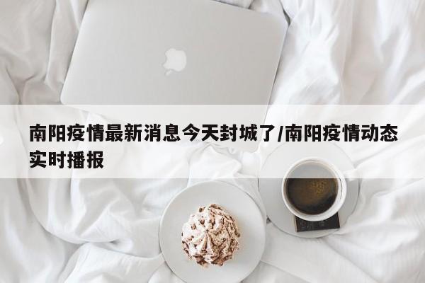 南阳疫情最新消息今天封城了/南阳疫情动态实时播报
