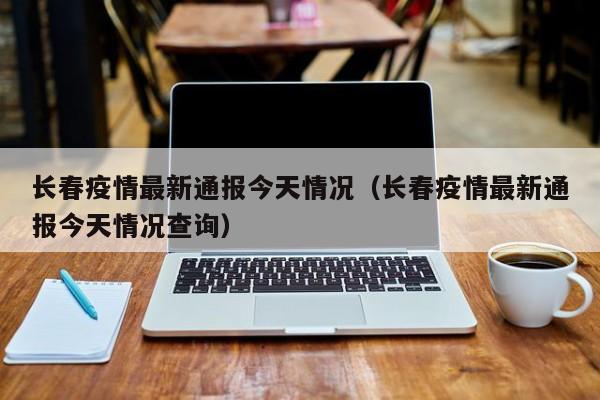 长春疫情最新通报今天情况(长春疫情最新通报今天情况查询)