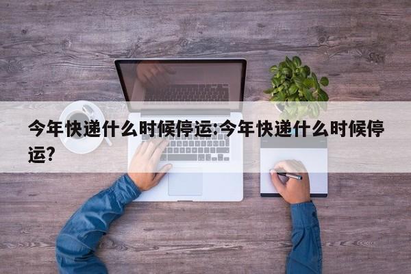 今年快递什么时候停运:今年快递什么时候停运?