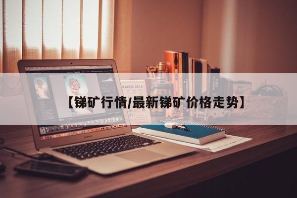 【锑矿行情/最新锑矿价格走势】