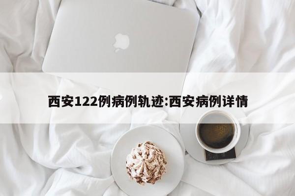 西安122例病例轨迹:西安病例详情