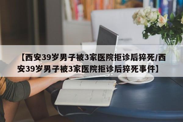 【西安39岁男子被3家医院拒诊后猝死/西安39岁男子被3家医院拒诊后猝死事件】