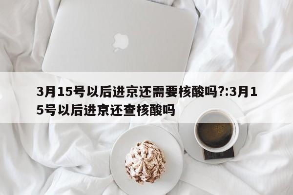 3月15号以后进京还需要核酸吗?:3月15号以后进京还查核酸吗