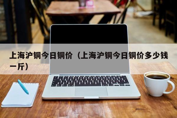 上海沪铜今日铜价（上海沪铜今日铜价多少钱一斤）