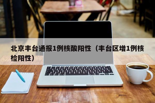 北京丰台通报1例核酸阳性（丰台区增1例核检阳性）