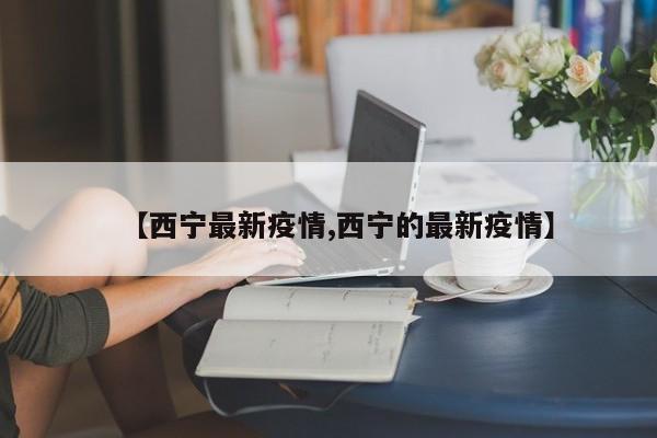 【西宁最新疫情,西宁的最新疫情】