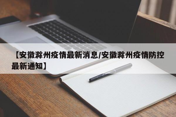 【安徽滁州疫情最新消息/安徽滁州疫情防控最新通知】