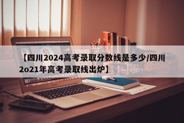 【四川2024高考录取分数线是多少/四川2o21年高考录取线出炉】