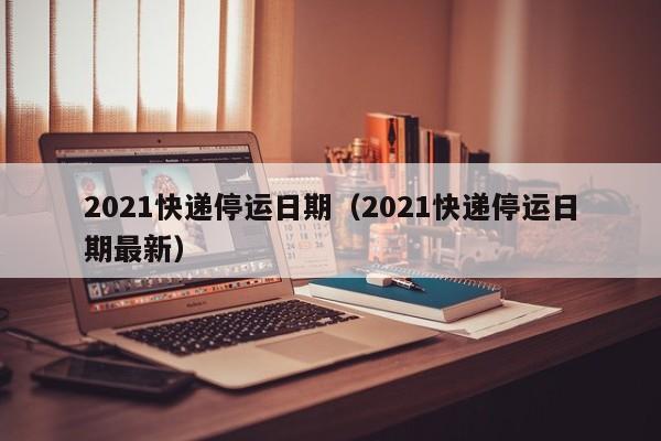 2021快递停运日期（2021快递停运日期最新）