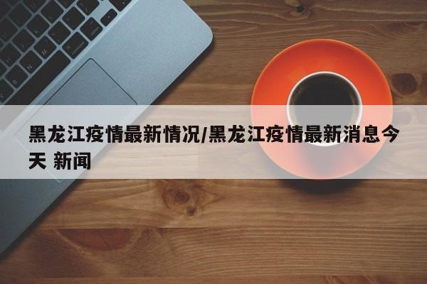 黑龙江疫情最新情况/黑龙江疫情最新消息今天 新闻