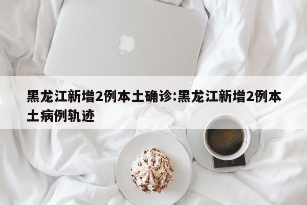 黑龙江新增2例本土确诊:黑龙江新增2例本土病例轨迹