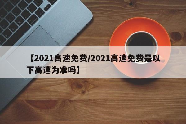 【2021高速免费/2021高速免费是以下高速为准吗】
