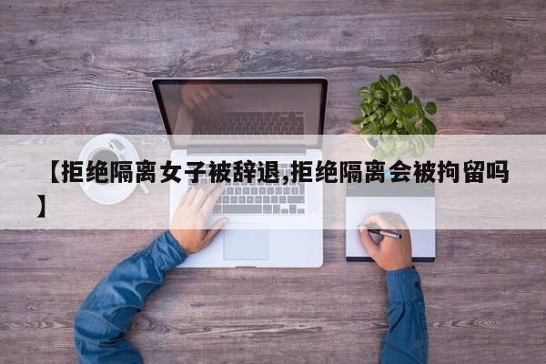 【拒绝隔离女子被辞退,拒绝隔离会被拘留吗】