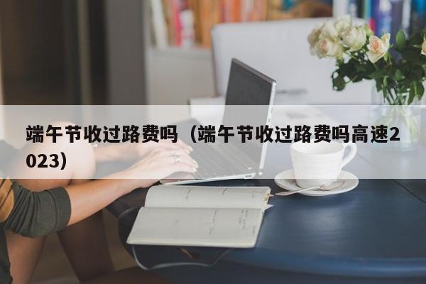 端午节收过路费吗（端午节收过路费吗高速2023）