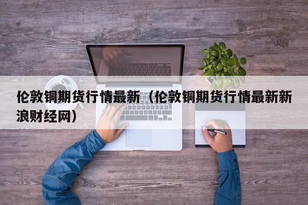 伦敦铜期货行情最新(伦敦铜期货行情最新新浪财经网)