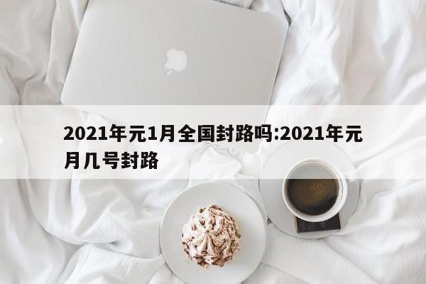2021年元1月全国封路吗:2021年元月几号封路