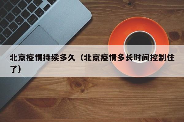 北京疫情持续多久(北京疫情多长时间控制住了)