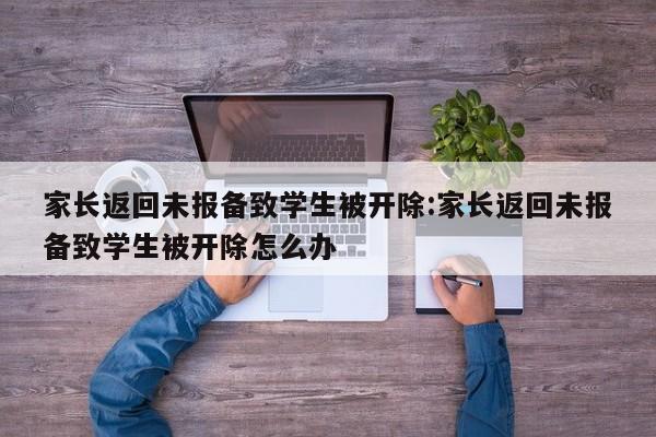 家长返回未报备致学生被开除:家长返回未报备致学生被开除怎么办