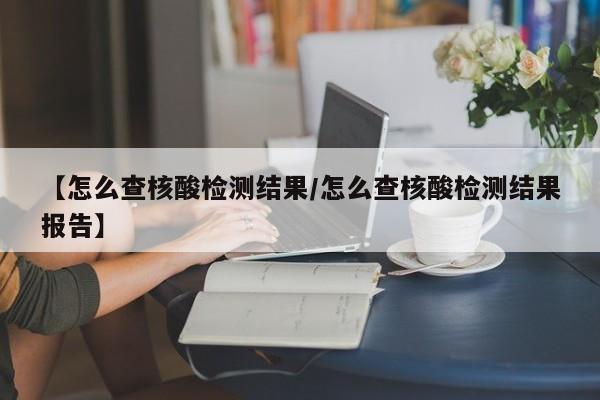 【怎么查核酸检测结果/怎么查核酸检测结果报告】