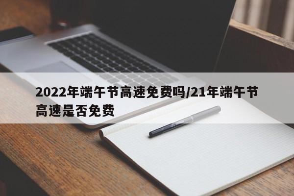 2022年端午节高速免费吗/21年端午节高速是否免费