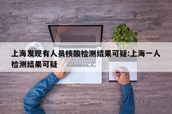 上海发现有人员核酸检测结果可疑:上海一人检测结果可疑