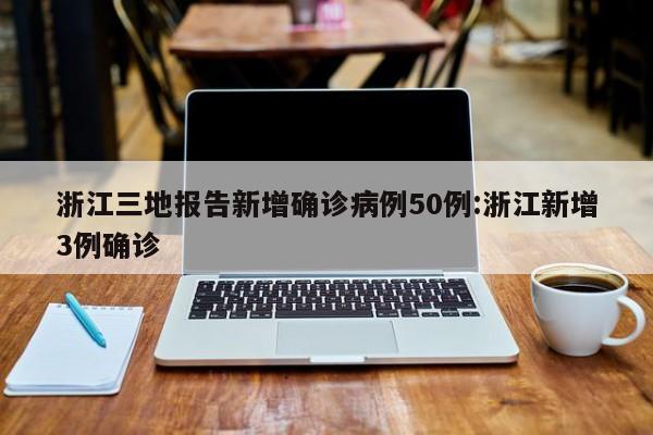 浙江三地报告新增确诊病例50例:浙江新增3例确诊