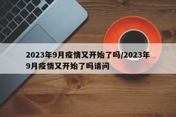 2023年9月疫情又开始了吗/2023年9月疫情又开始了吗请问