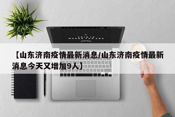 【山东济南疫情最新消息/山东济南疫情最新消息今天又增加9人】