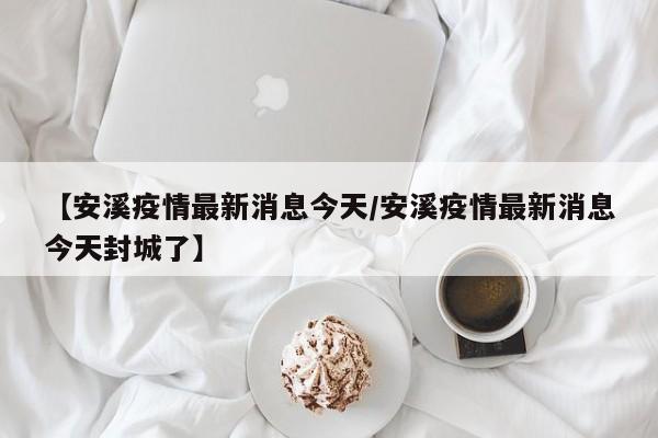 【安溪疫情最新消息今天/安溪疫情最新消息今天封城了】