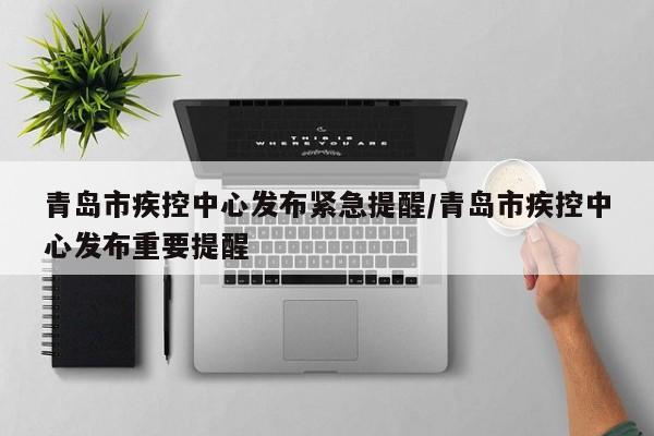 青岛市疾控中心发布紧急提醒/青岛市疾控中心发布重要提醒