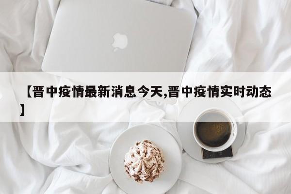 【晋中疫情最新消息今天,晋中疫情实时动态】