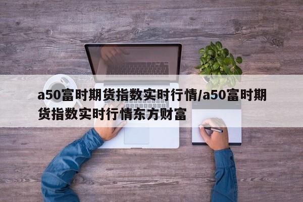 a50富时期货指数实时行情/a50富时期货指数实时行情东方财富