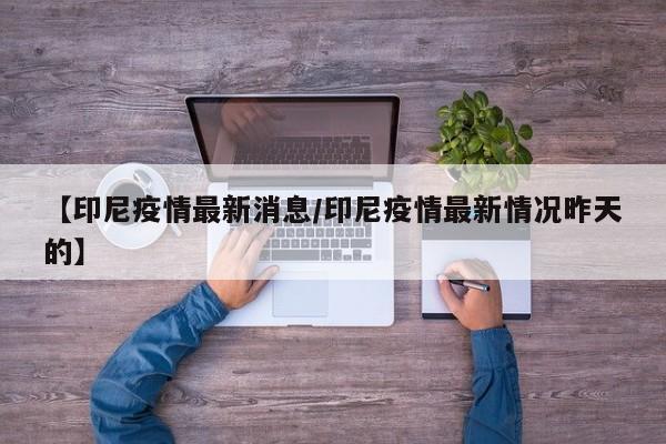 【印尼疫情最新消息/印尼疫情最新情况昨天的】