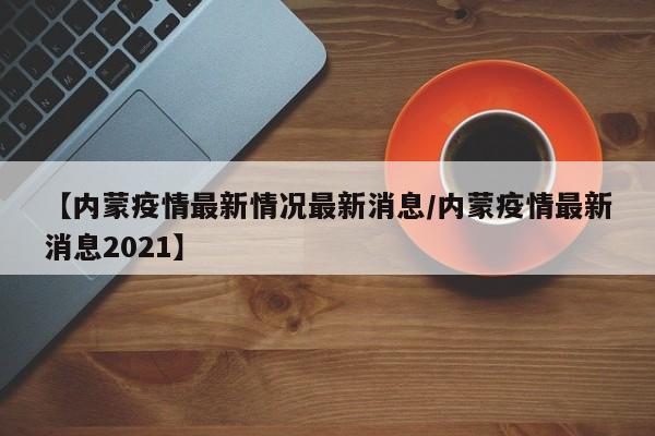 【内蒙疫情最新情况最新消息/内蒙疫情最新消息2021】