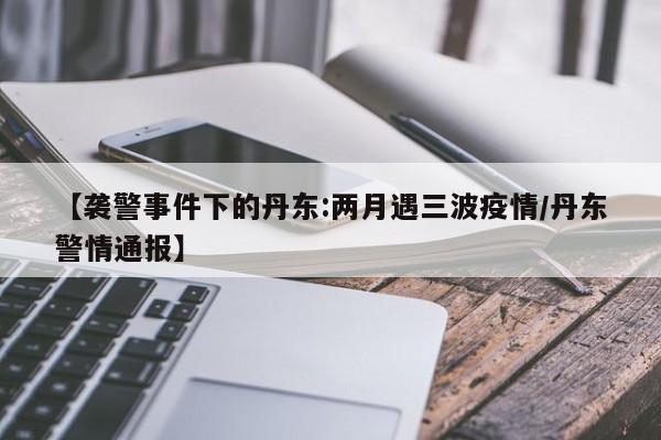 【袭警事件下的丹东:两月遇三波疫情/丹东警情通报】
