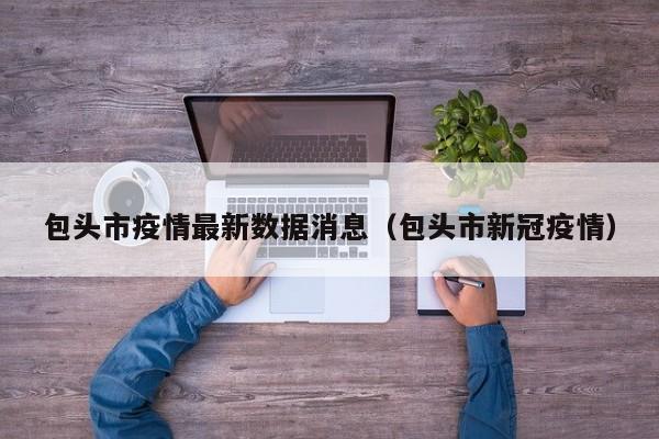 包头市疫情最新数据消息(包头市新冠疫情)
