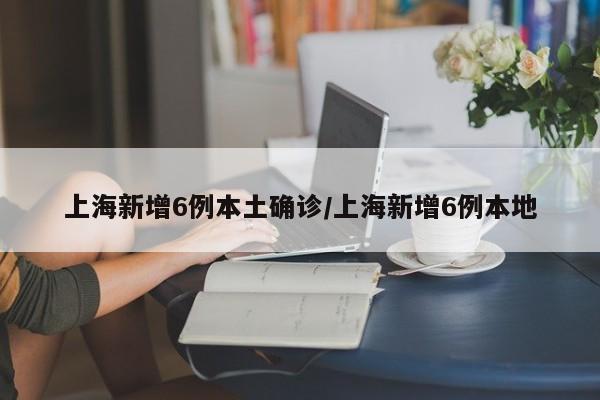 上海新增6例本土确诊/上海新增6例本地
