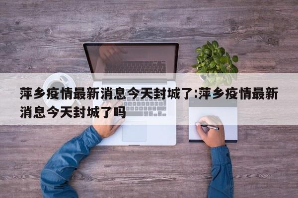 萍乡疫情最新消息今天封城了:萍乡疫情最新消息今天封城了吗