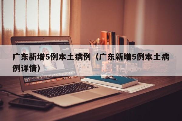 广东新增5例本土病例（广东新增5例本土病例详情）