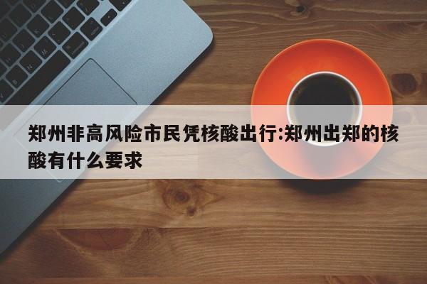 郑州非高风险市民凭核酸出行:郑州出郑的核酸有什么要求