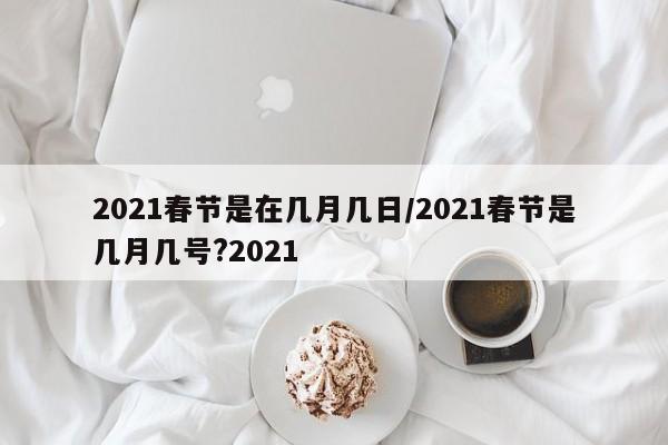 2021春节是在几月几日/2021春节是几月几号?2021