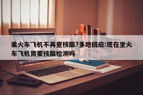 乘火车飞机不再查核酸?多地回应:现在坐火车飞机需要核酸检测吗