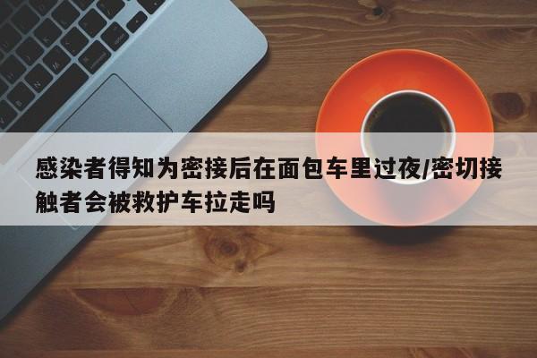 感染者得知为密接后在面包车里过夜/密切接触者会被救护车拉走吗