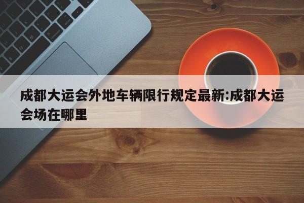 成都大运会外地车辆限行规定最新:成都大运会场在哪里