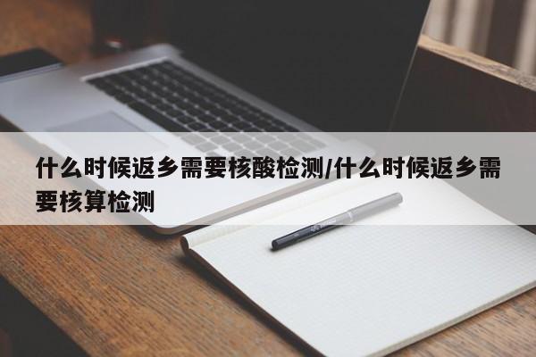 什么时候返乡需要核酸检测/什么时候返乡需要核算检测