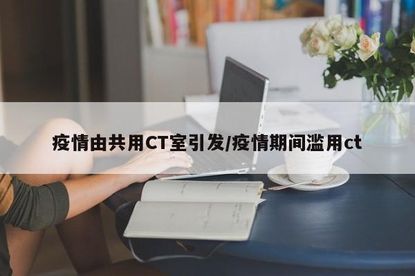 疫情由共用CT室引发/疫情期间滥用ct