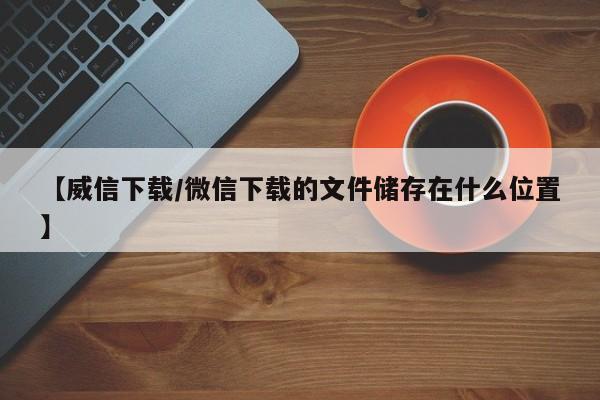 【威信下载/微信下载的文件储存在什么位置】