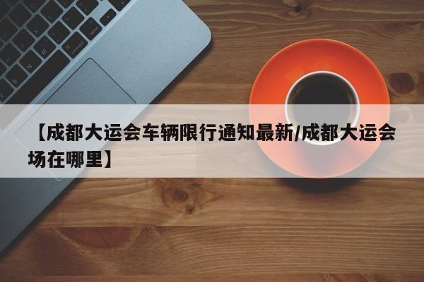 【成都大运会车辆限行通知最新/成都大运会场在哪里】