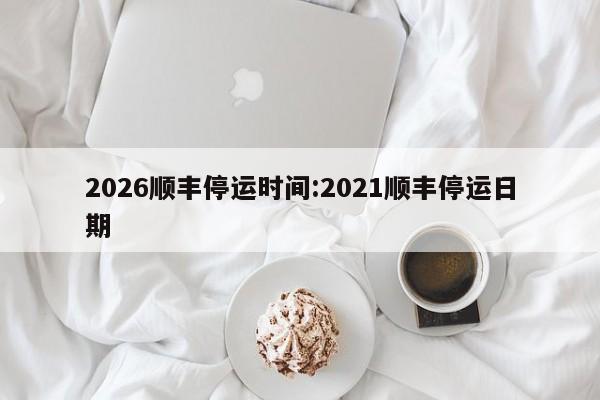 2026顺丰停运时间:2021顺丰停运日期