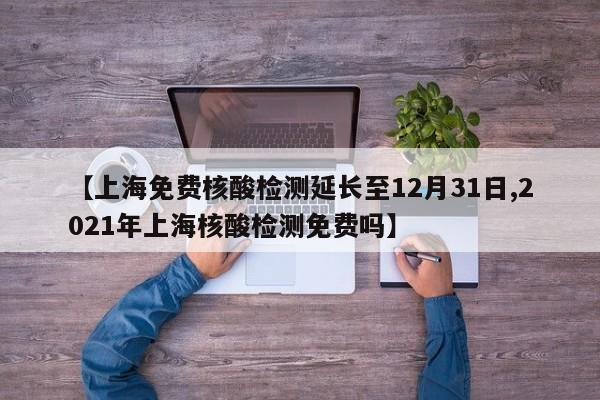 【上海免费核酸检测延长至12月31日,2021年上海核酸检测免费吗】